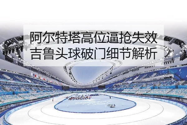 阿尔特塔高位逼抢失效 吉鲁头球破门细节解析