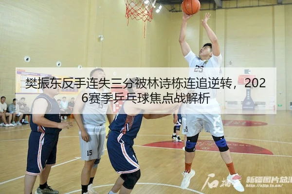 樊振东反手连失三分被林诗栋连追逆转,2026赛季乒乓球焦点战解析